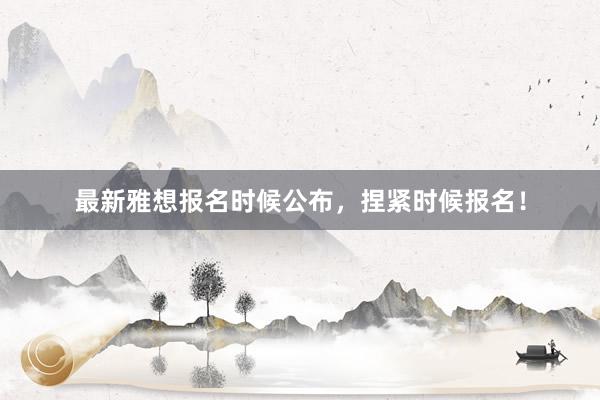 最新雅想报名时候公布，捏紧时候报名！