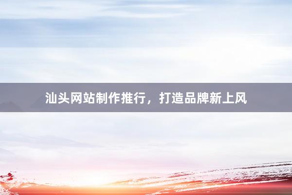 汕头网站制作推行，打造品牌新上风